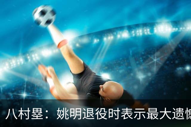 八村塁：姚明退役时表示最大遗憾是后继无人 我也在思考谁能接替我的位置